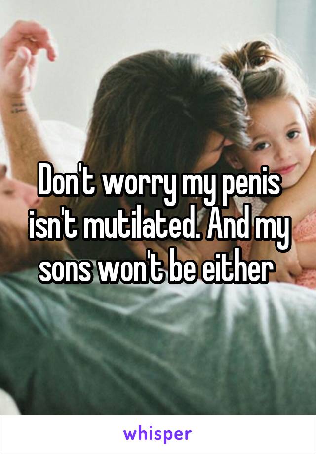 Don't worry my penis isn't mutilated. And my sons won't be either 