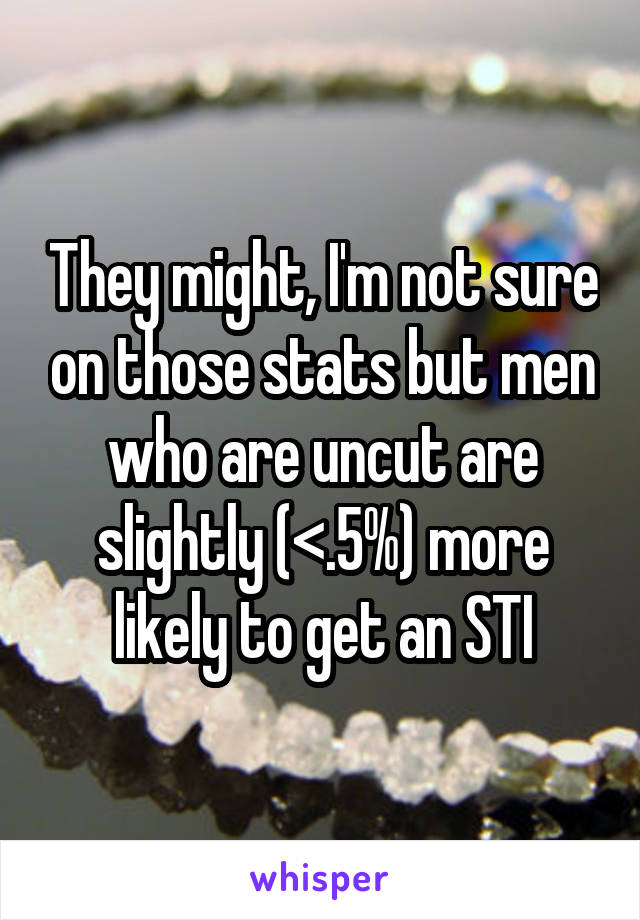 They might, I'm not sure on those stats but men who are uncut are slightly (<.5%) more likely to get an STI