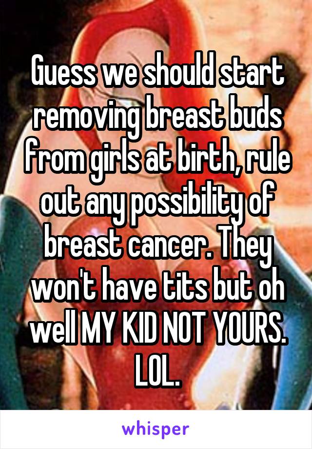 Guess we should start removing breast buds from girls at birth, rule out any possibility of breast cancer. They won't have tits but oh well MY KID NOT YOURS. LOL.