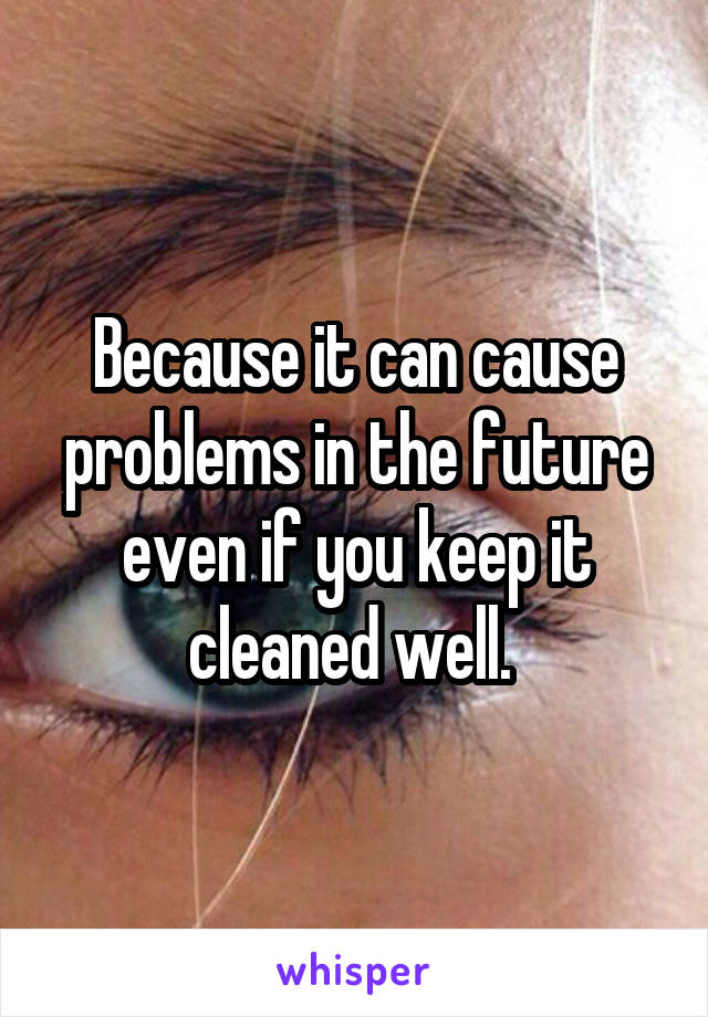 Because it can cause problems in the future even if you keep it cleaned well. 