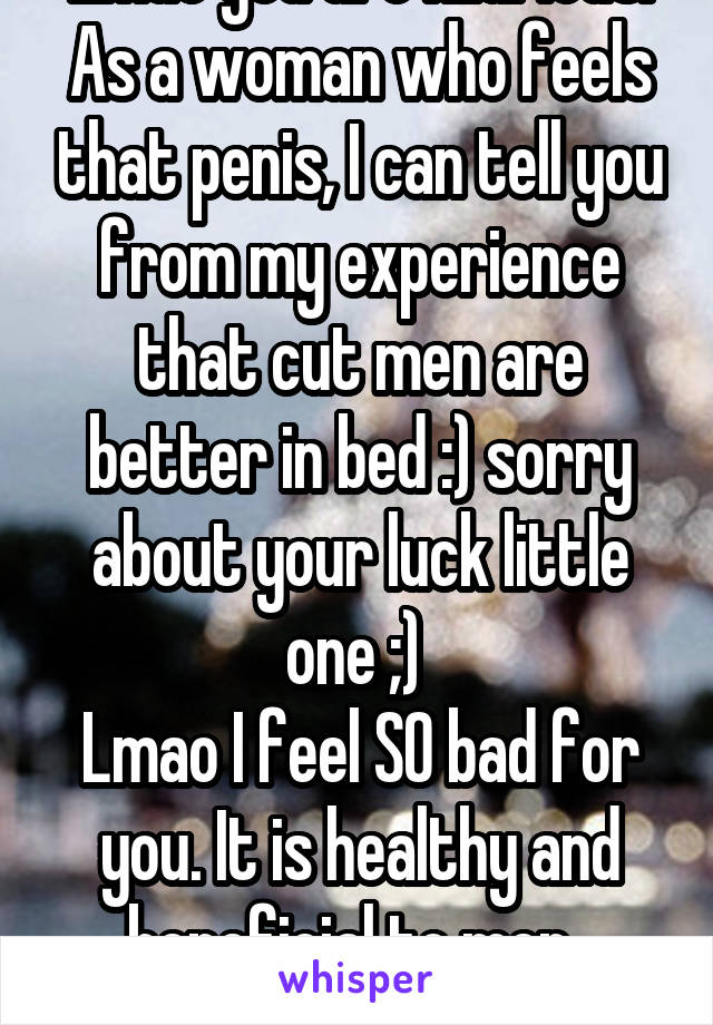 Lmao you are hilarious. As a woman who feels that penis, I can tell you from my experience that cut men are better in bed :) sorry about your luck little one ;) 
Lmao I feel SO bad for you. It is healthy and beneficial to men. 
Are you done? 