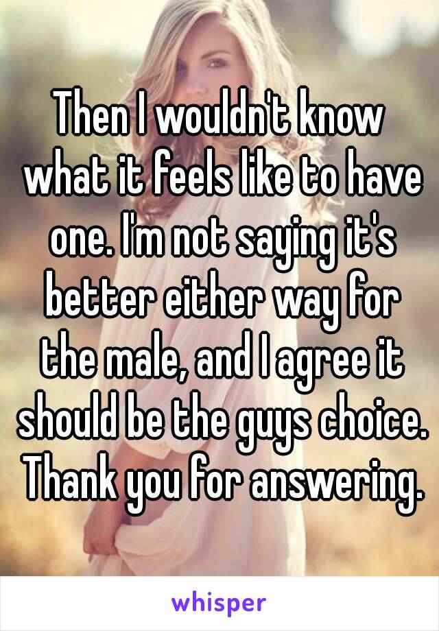 Then I wouldn't know what it feels like to have one. I'm not saying it's better either way for the male, and I agree it should be the guys choice. Thank you for answering.