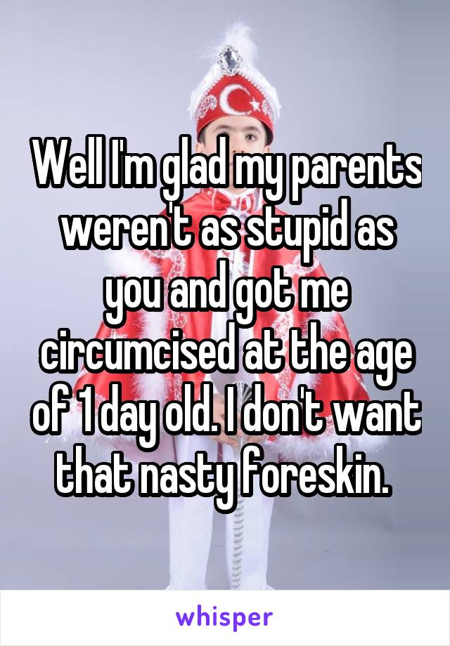 Well I'm glad my parents weren't as stupid as you and got me circumcised at the age of 1 day old. I don't want that nasty foreskin. 