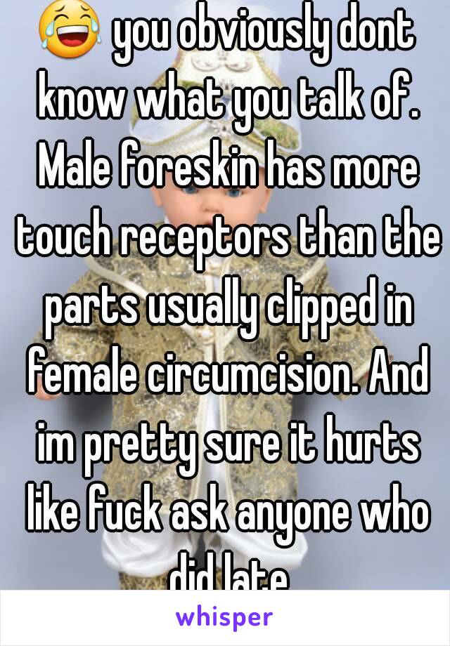 😂 you obviously dont know what you talk of. Male foreskin has more touch receptors than the parts usually clipped in female circumcision. And im pretty sure it hurts like fuck ask anyone who did late