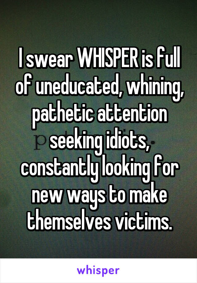 I swear WHISPER is full of uneducated, whining, pathetic attention seeking idiots, constantly looking for new ways to make themselves victims.