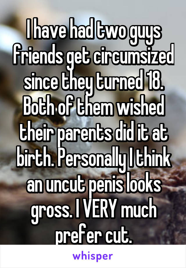 I have had two guys friends get circumsized since they turned 18. Both of them wished their parents did it at birth. Personally I think an uncut penis looks gross. I VERY much prefer cut.