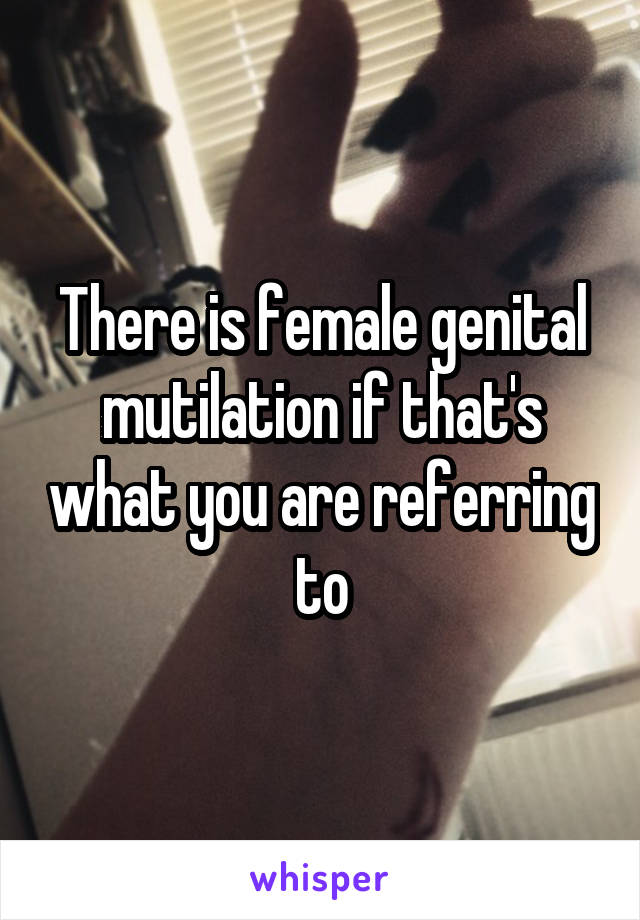 There is female genital mutilation if that's what you are referring to