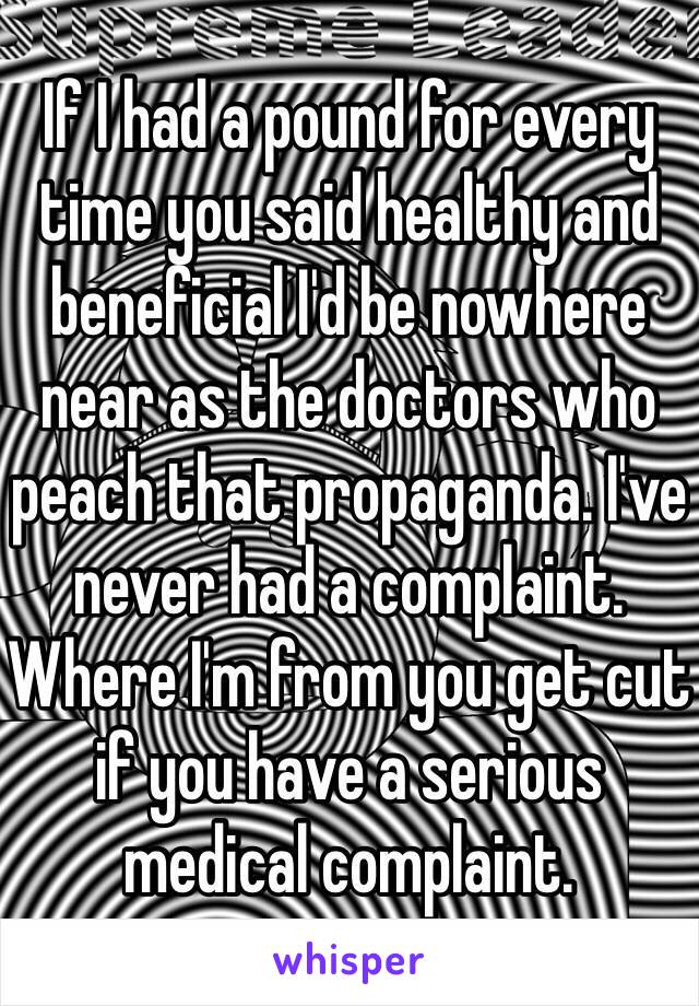 If I had a pound for every time you said healthy and beneficial I'd be nowhere near as the doctors who peach that propaganda. I've never had a complaint. Where I'm from you get cut if you have a serious medical complaint.