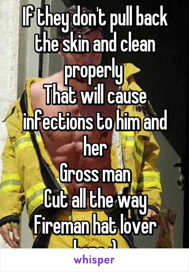 If they don't pull back the skin and clean properly 
That will cause infections to him and her
Gross man
Cut all the way
Fireman hat lover here ;)