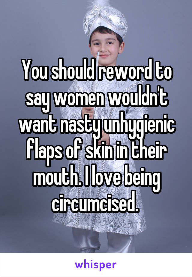 You should reword to say women wouldn't want nasty unhygienic flaps of skin in their mouth. I love being circumcised. 