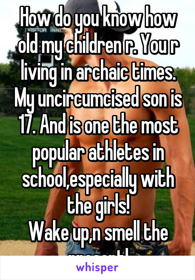 How do you know how old my children r. You r living in archaic times. My uncircumcised son is 17. And is one the most popular athletes in school,especially with the girls!
Wake up,n smell the present!