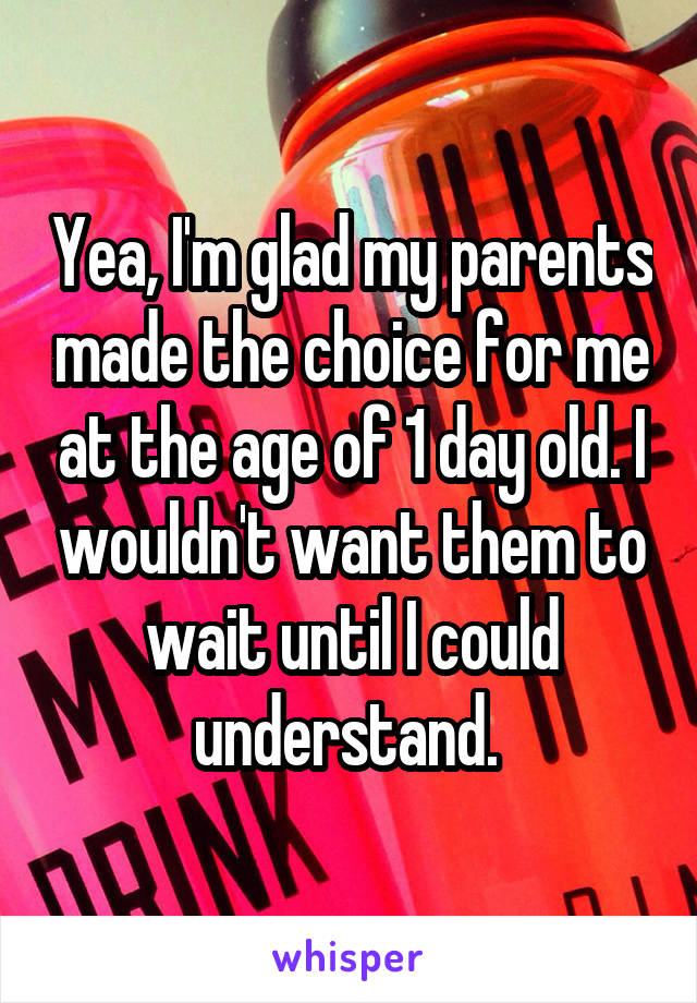 Yea, I'm glad my parents made the choice for me at the age of 1 day old. I wouldn't want them to wait until I could understand. 