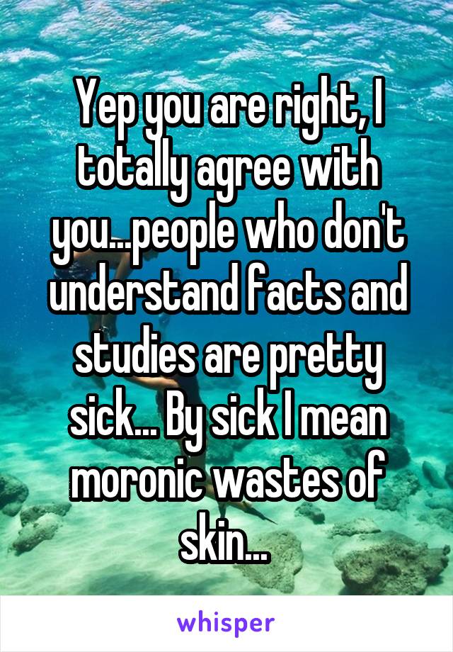 Yep you are right, I totally agree with you...people who don't understand facts and studies are pretty sick... By sick I mean moronic wastes of skin... 