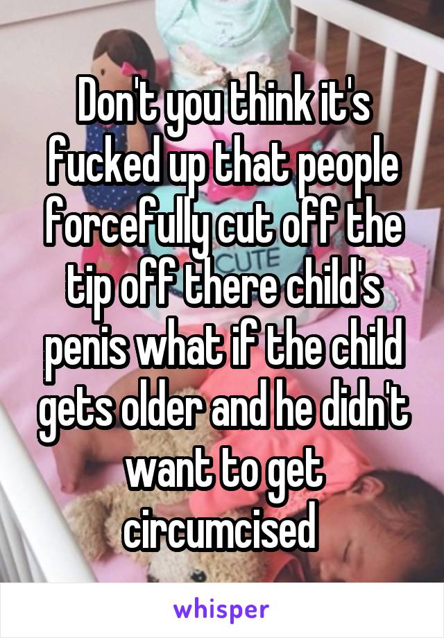 Don't you think it's fucked up that people forcefully cut off the tip off there child's penis what if the child gets older and he didn't want to get circumcised 