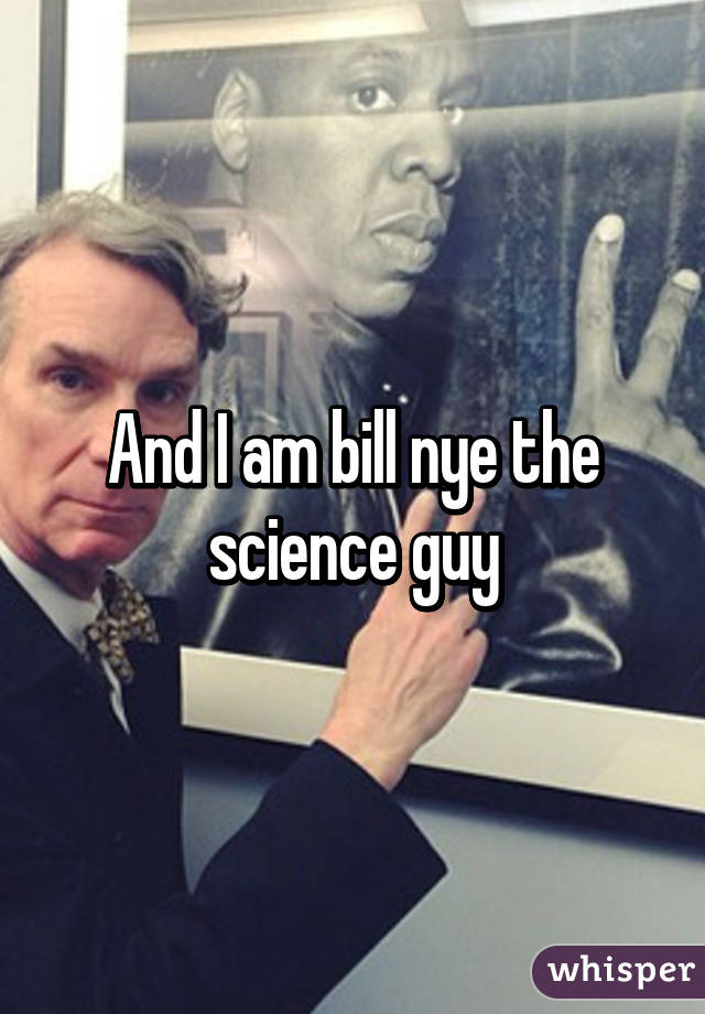 And I am bill nye the science guy