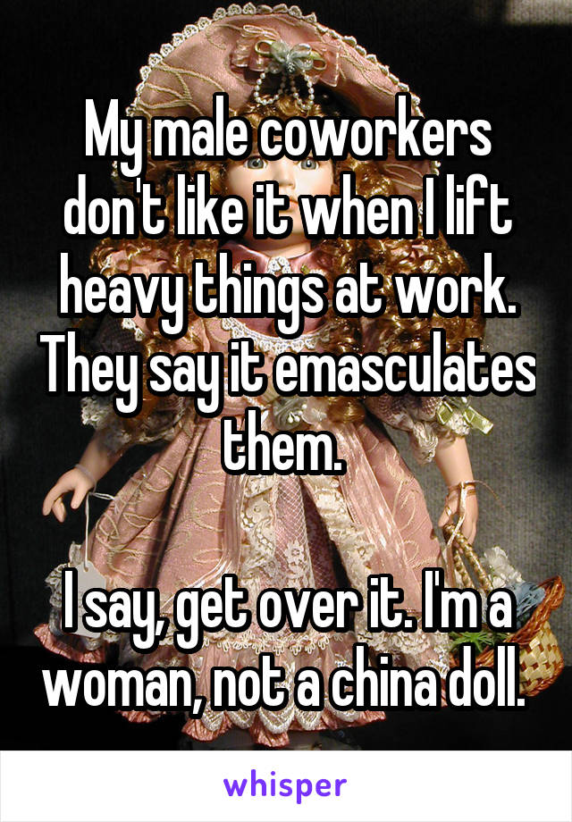 My male coworkers don't like it when I lift heavy things at work. They say it emasculates them. 

I say, get over it. I'm a woman, not a china doll. 
