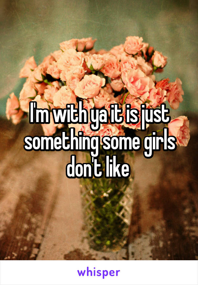 I'm with ya it is just something some girls don't like 