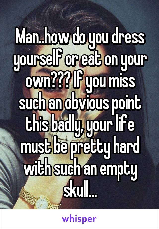 Man..how do you dress yourself or eat on your own??? If you miss such an obvious point this badly, your life must be pretty hard with such an empty skull...