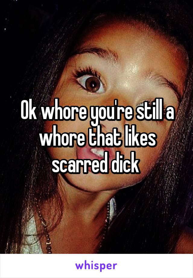 Ok whore you're still a whore that likes scarred dick 