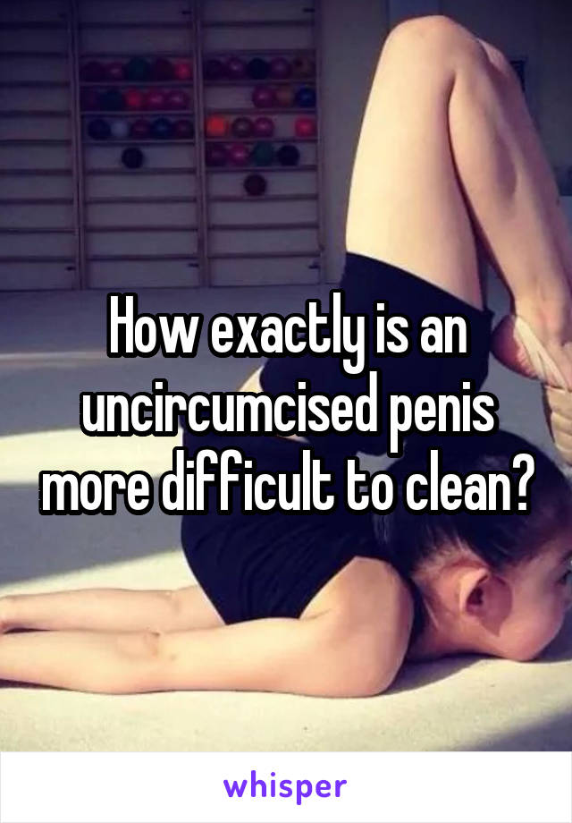 How exactly is an uncircumcised penis more difficult to clean?