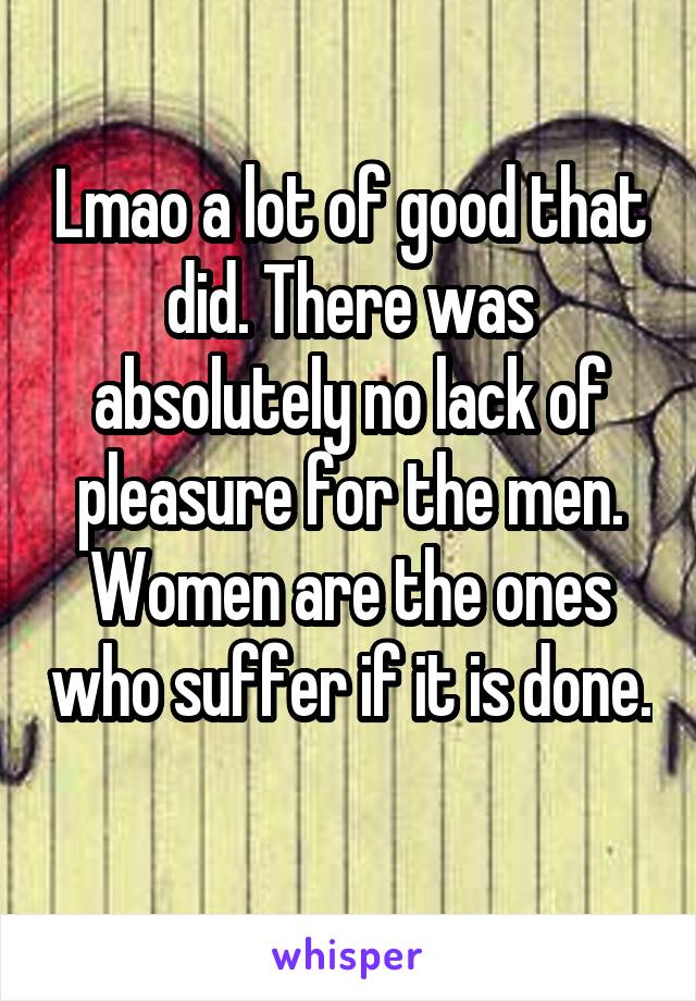 Lmao a lot of good that did. There was absolutely no lack of pleasure for the men. Women are the ones who suffer if it is done. 