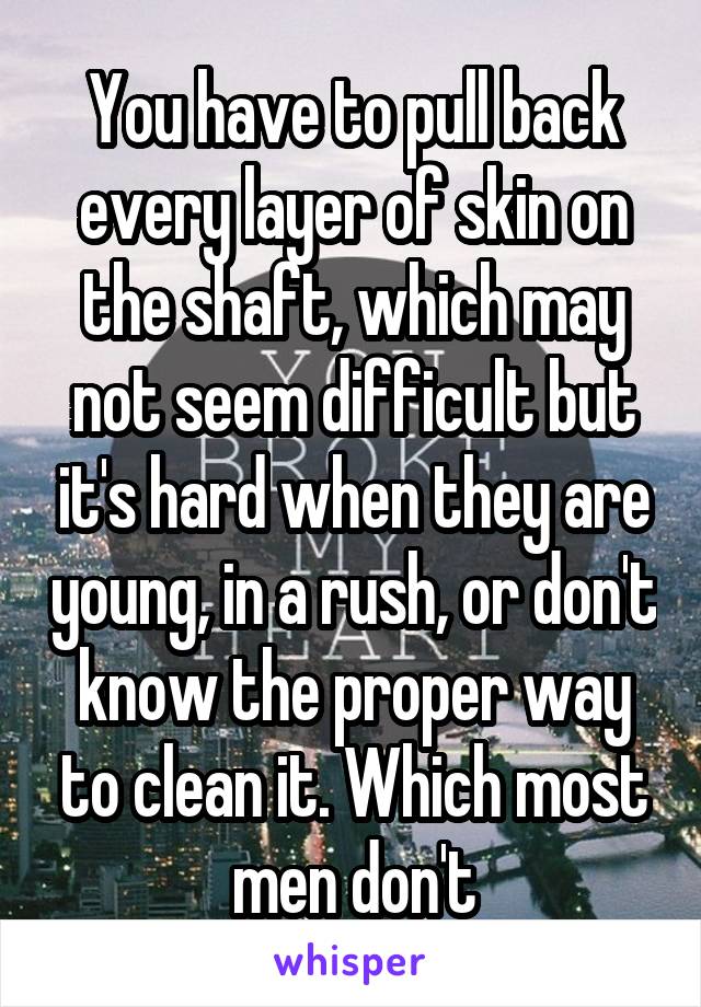 You have to pull back every layer of skin on the shaft, which may not seem difficult but it's hard when they are young, in a rush, or don't know the proper way to clean it. Which most men don't