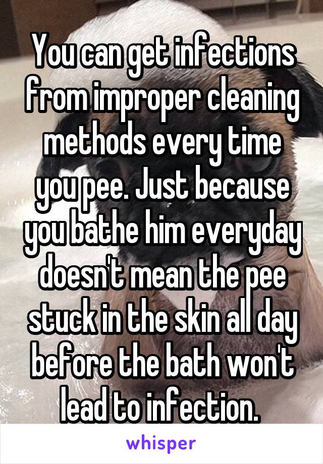 You can get infections from improper cleaning methods every time you pee. Just because you bathe him everyday doesn't mean the pee stuck in the skin all day before the bath won't lead to infection. 