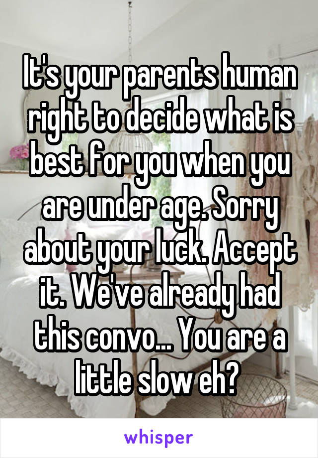 It's your parents human right to decide what is best for you when you are under age. Sorry about your luck. Accept it. We've already had this convo... You are a little slow eh? 