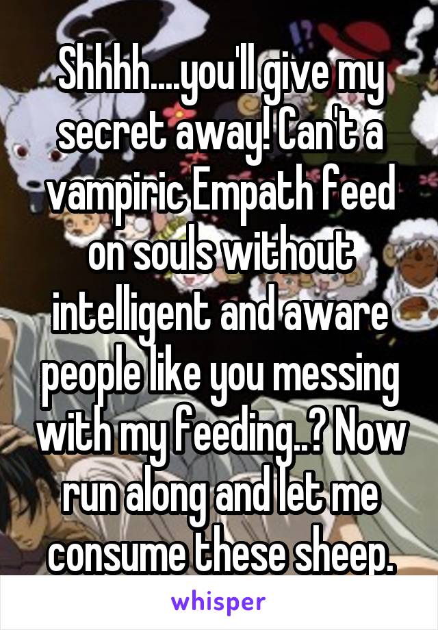 Shhhh....you'll give my secret away! Can't a vampiric Empath feed on souls without intelligent and aware people like you messing with my feeding..? Now run along and let me consume these sheep.