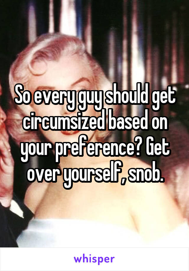 So every guy should get circumsized based on your preference? Get over yourself, snob.