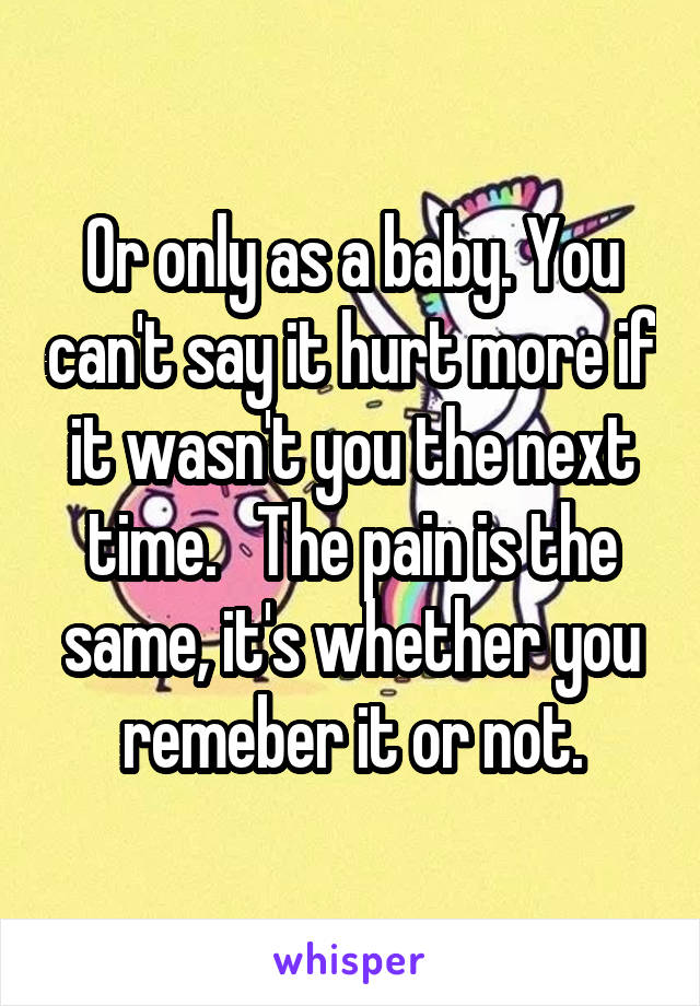 Or only as a baby. You can't say it hurt more if it wasn't you the next time.   The pain is the same, it's whether you remeber it or not.