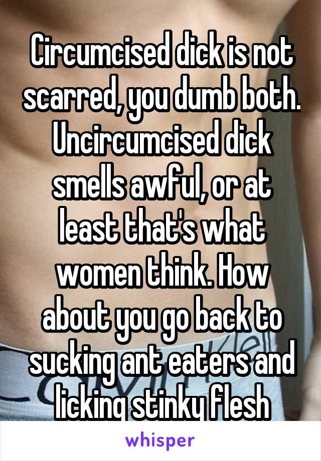 Circumcised dick is not scarred, you dumb both. Uncircumcised dick smells awful, or at least that's what women think. How about you go back to sucking ant eaters and licking stinky flesh