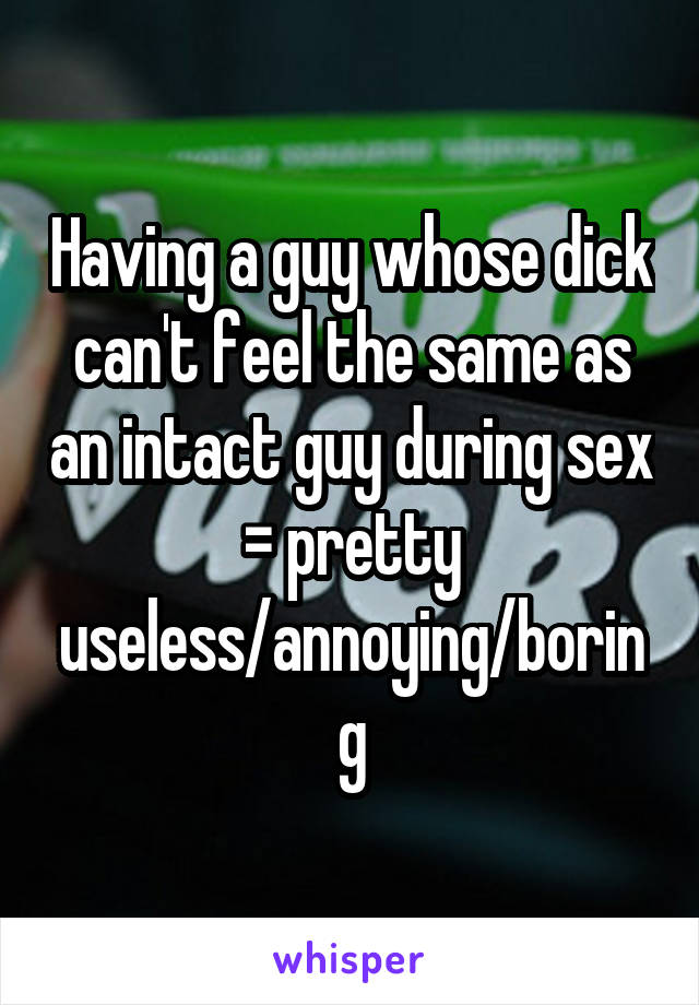 Having a guy whose dick can't feel the same as an intact guy during sex = pretty useless/annoying/boring