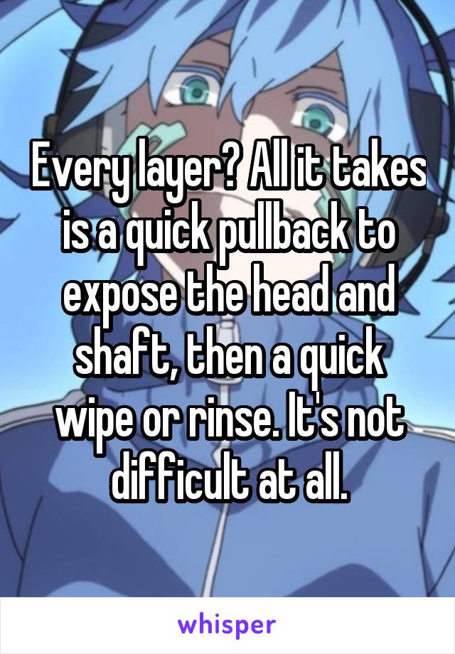 Every layer? All it takes is a quick pullback to expose the head and shaft, then a quick wipe or rinse. It's not difficult at all.