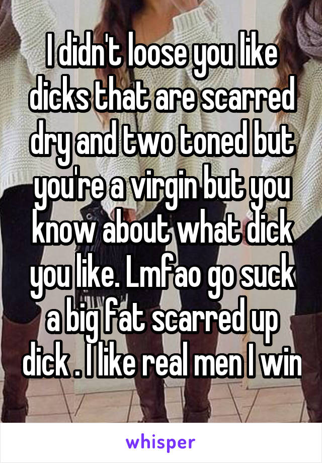 I didn't loose you like dicks that are scarred dry and two toned but you're a virgin but you know about what dick you like. Lmfao go suck a big fat scarred up dick . I like real men I win 