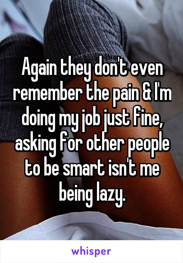 Again they don't even remember the pain & I'm doing my job just fine, asking for other people to be smart isn't me being lazy.