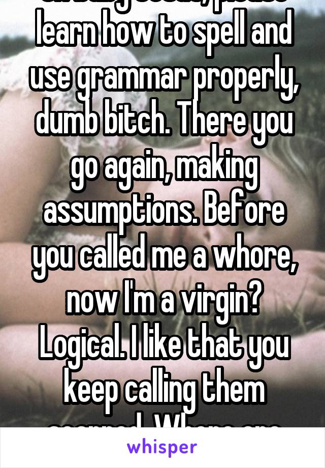 Oh baby Jesus, please learn how to spell and use grammar properly, dumb bitch. There you go again, making assumptions. Before you called me a whore, now I'm a virgin? Logical. I like that you keep calling them scarred. Where are they?