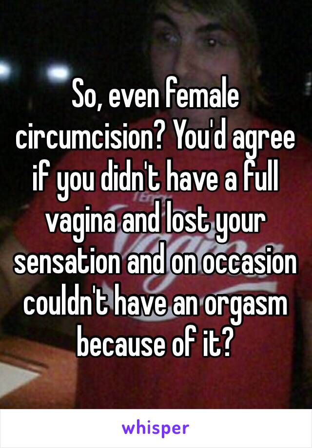 So, even female circumcision? You'd agree if you didn't have a full vagina and lost your sensation and on occasion couldn't have an orgasm because of it?