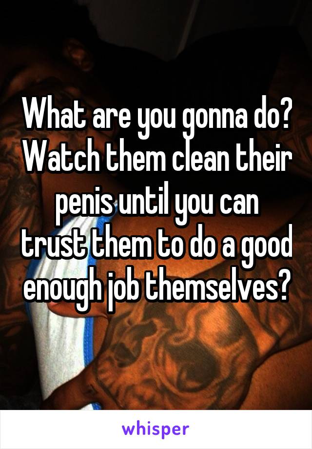 What are you gonna do? Watch them clean their penis until you can trust them to do a good enough job themselves? 