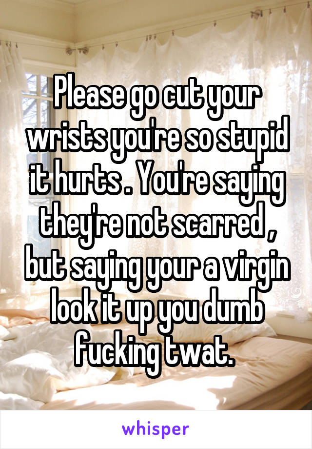 Please go cut your wrists you're so stupid it hurts . You're saying they're not scarred , but saying your a virgin look it up you dumb fucking twat. 