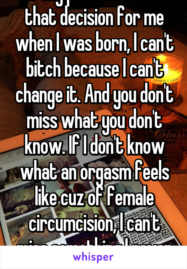 If my parents made that decision for me when I was born, I can't bitch because I can't change it. And you don't miss what you don't know. If I don't know what an orgasm feels like cuz of female circumcision, I can't miss something I never had. 