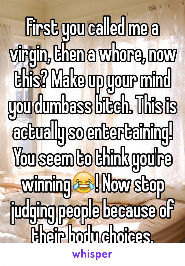 First you called me a virgin, then a whore, now this? Make up your mind you dumbass bitch. This is actually so entertaining! You seem to think you're winning😂! Now stop judging people because of their body choices. 