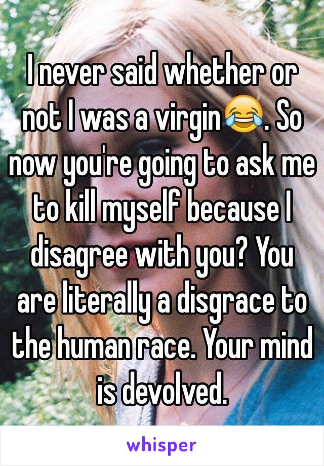 I never said whether or not I was a virgin😂. So now you're going to ask me to kill myself because I disagree with you? You are literally a disgrace to the human race. Your mind is devolved. 