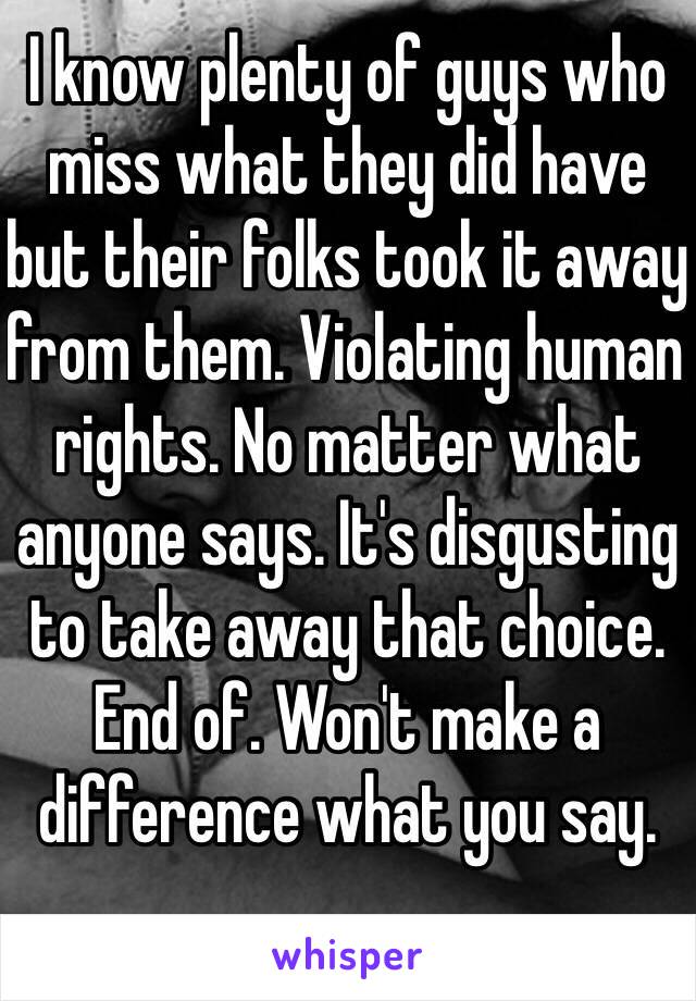 I know plenty of guys who miss what they did have but their folks took it away from them. Violating human rights. No matter what anyone says. It's disgusting to take away that choice. End of. Won't make a difference what you say.  