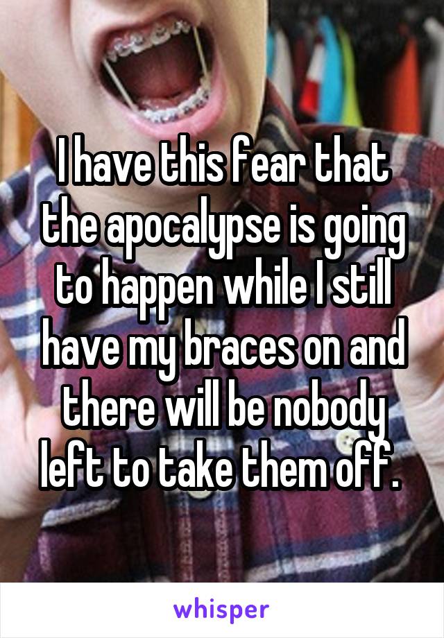 I have this fear that the apocalypse is going to happen while I still have my braces on and there will be nobody left to take them off. 