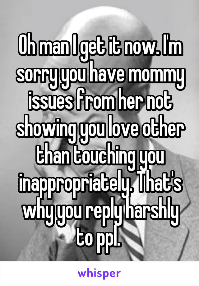 Oh man I get it now. I'm sorry you have mommy issues from her not showing you love other than touching you inappropriately. That's why you reply harshly to ppl. 