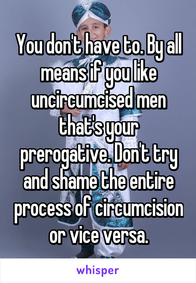 You don't have to. By all means if you like uncircumcised men that's your prerogative. Don't try and shame the entire process of circumcision or vice versa.