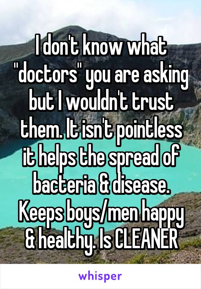 I don't know what "doctors" you are asking but I wouldn't trust them. It isn't pointless it helps the spread of bacteria & disease. Keeps boys/men happy & healthy. Is CLEANER