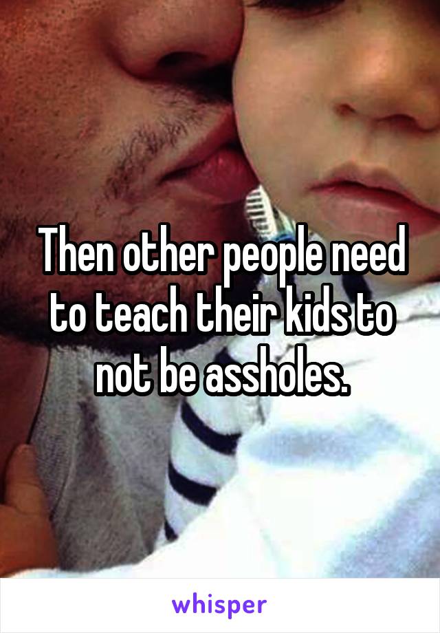 Then other people need to teach their kids to not be assholes.