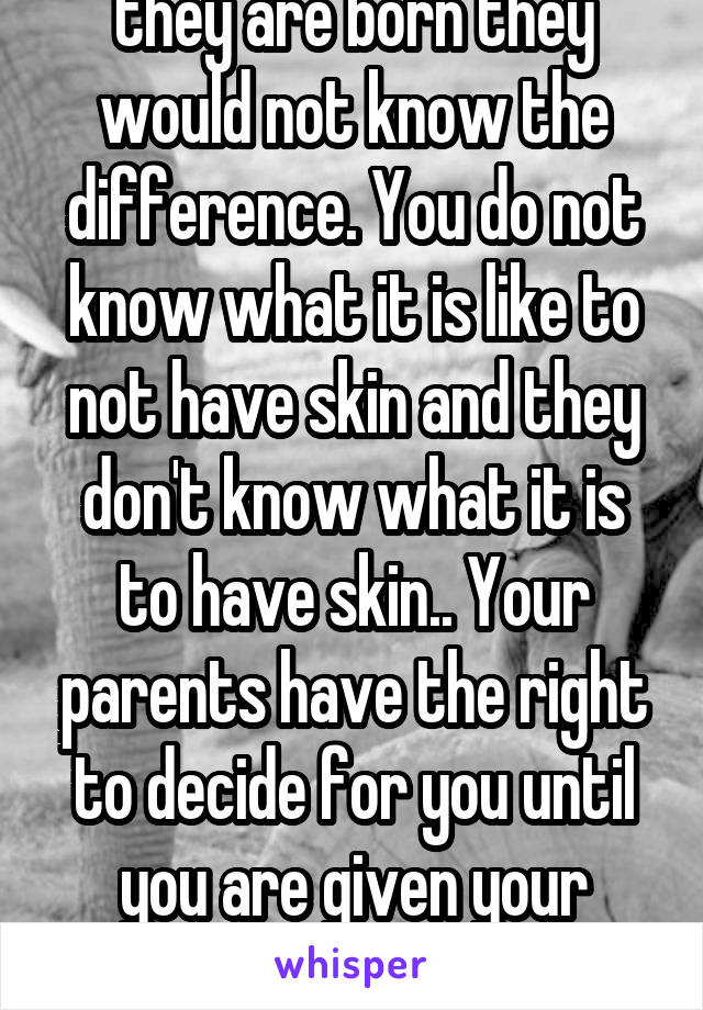 If it happened when they are born they would not know the difference. You do not know what it is like to not have skin and they don't know what it is to have skin.. Your parents have the right to decide for you until you are given your human rights to decide for yoursel. 